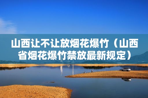 山西让不让放烟花爆竹（山西省烟花爆竹禁放最新规定）