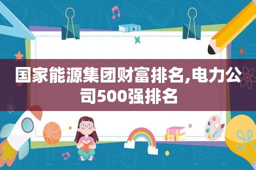 国家能源集团财富排名,电力公司500强排名