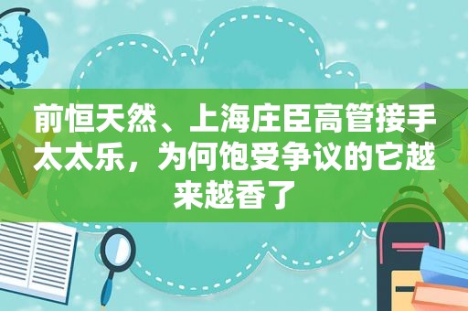 前恒天然、上海庄臣高管接手太太乐，为何饱受争议的它越来越香了