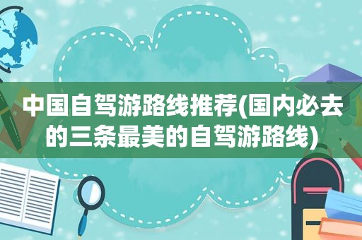 中国自驾游路线推荐(国内必去的三条最美的自驾游路线)