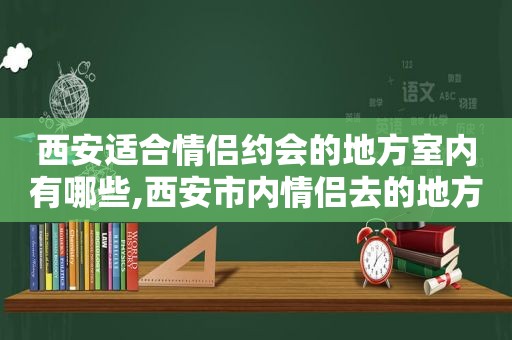 西安适合情侣约会的地方室内有哪些,西安市内情侣去的地方
