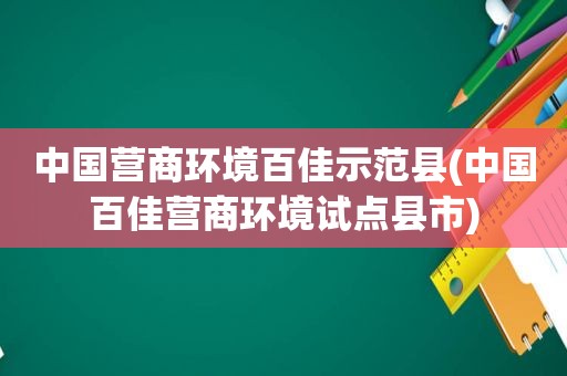 中国营商环境百佳示范县(中国百佳营商环境试点县市)