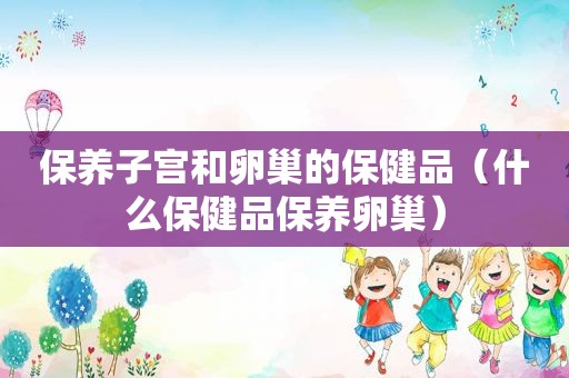 保养子宫和卵巢的保健品（什么保健品保养卵巢）