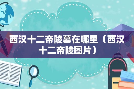 西汉十二帝陵墓在哪里（西汉十二帝陵图片）