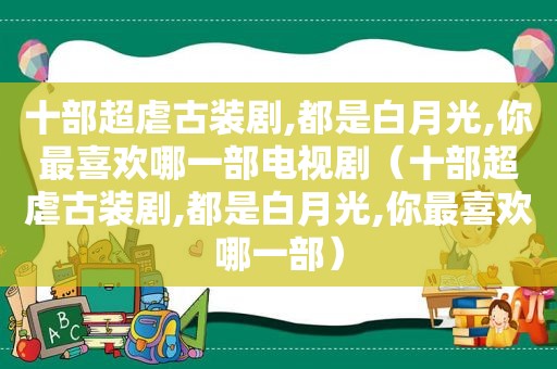 十部超虐古装剧,都是白月光,你最喜欢哪一部电视剧（十部超虐古装剧,都是白月光,你最喜欢哪一部）
