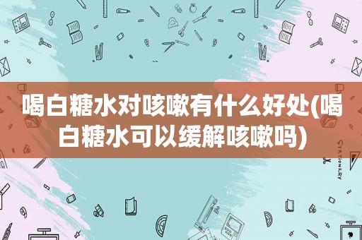 喝白糖水对咳嗽有什么好处(喝白糖水可以缓解咳嗽吗)