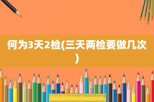 何为3天2检(三天两检要做几次)