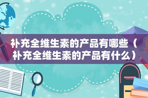 补充全维生素的产品有哪些（补充全维生素的产品有什么）