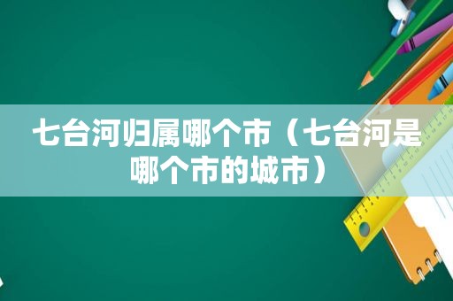 七台河归属哪个市（七台河是哪个市的城市）