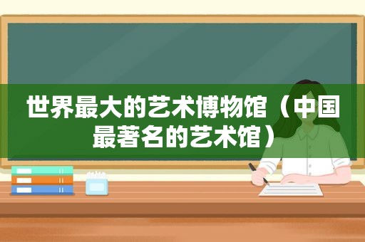 世界最大的艺术博物馆（中国最著名的艺术馆）