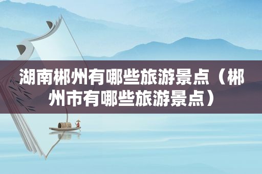 湖南郴州有哪些旅游景点（郴州市有哪些旅游景点）