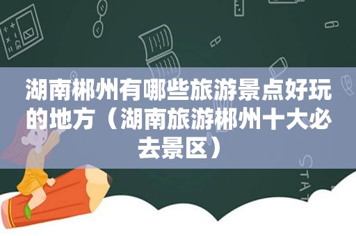 湖南郴州有哪些旅游景点好玩的地方（湖南旅游郴州十大必去景区）