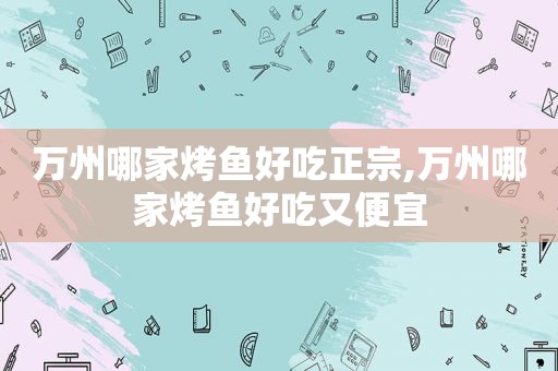 万州哪家烤鱼好吃正宗,万州哪家烤鱼好吃又便宜