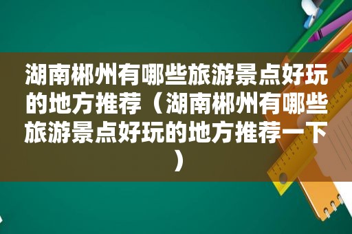 湖南郴州有哪些旅游景点好玩的地方推荐（湖南郴州有哪些旅游景点好玩的地方推荐一下）