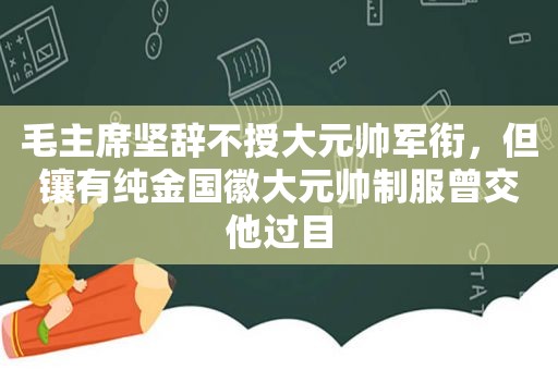 毛主席坚辞不授大元帅军衔，但镶有纯金国徽大元帅制服曾交他过目