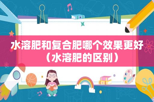 水溶肥和复合肥哪个效果更好（水溶肥的区别）