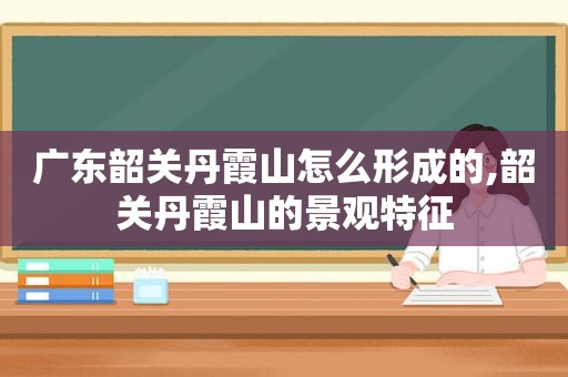 广东韶关丹霞山怎么形成的,韶关丹霞山的景观特征