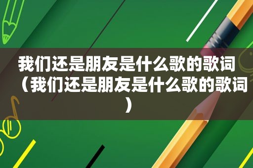 我们还是朋友是什么歌的歌词（我们还是朋友是什么歌的歌词）