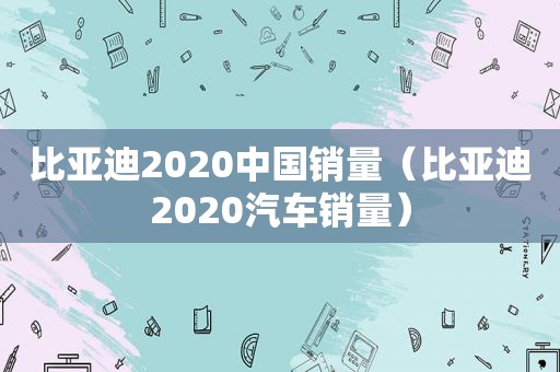 比亚迪2020中国销量（比亚迪2020汽车销量）