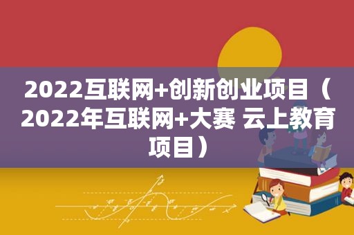 2022互联网+创新创业项目（2022年互联网+大赛 云上教育项目）