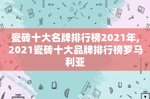 瓷砖十大名牌排行榜2021年,2021瓷砖十大品牌排行榜罗马利亚