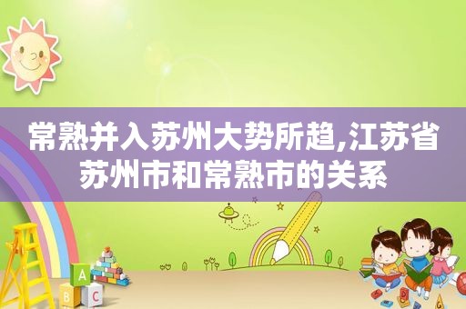 常熟并入苏州大势所趋,江苏省苏州市和常熟市的关系