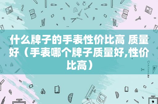 什么牌子的手表性价比高 质量好（手表哪个牌子质量好,性价比高）