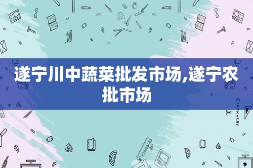 遂宁川中蔬菜批发市场,遂宁农批市场
