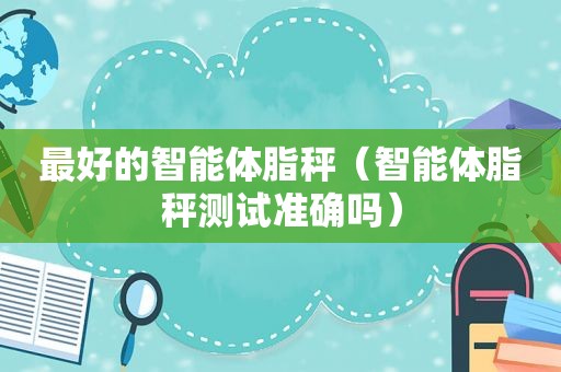 最好的智能体脂秤（智能体脂秤测试准确吗）