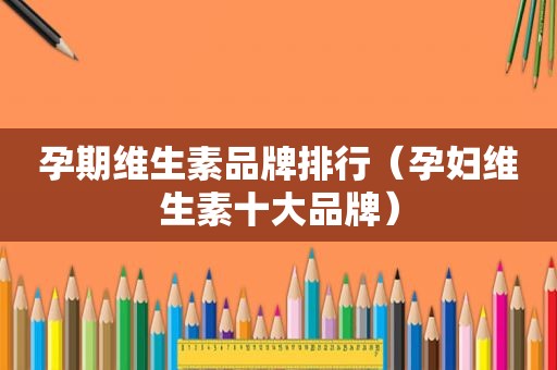 孕期维生素品牌排行（孕妇维生素十大品牌）