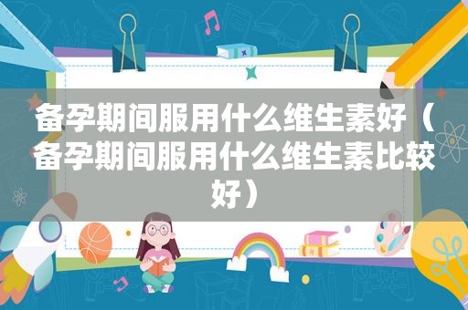 备孕期间服用什么维生素好（备孕期间服用什么维生素比较好）