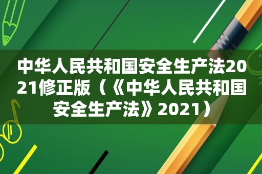 中华人民共和国安全生产法2021修正版（《中华人民共和国安全生产法》2021）