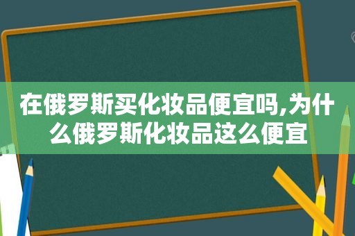 在俄罗斯买化妆品便宜吗,为什么俄罗斯化妆品这么便宜