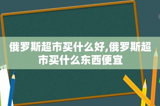 俄罗斯超市买什么好,俄罗斯超市买什么东西便宜