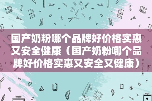 国产奶粉哪个品牌好价格实惠又安全健康（国产奶粉哪个品牌好价格实惠又安全又健康）