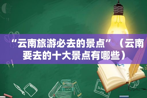 “云南旅游必去的景点”（云南要去的十大景点有哪些）