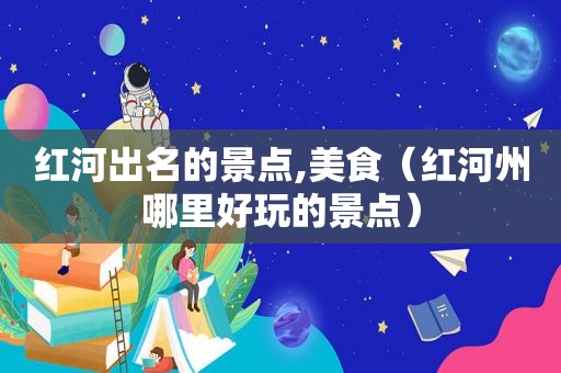 红河出名的景点,美食（红河州哪里好玩的景点）