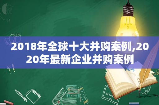 2018年全球十大并购案例,2020年最新企业并购案例