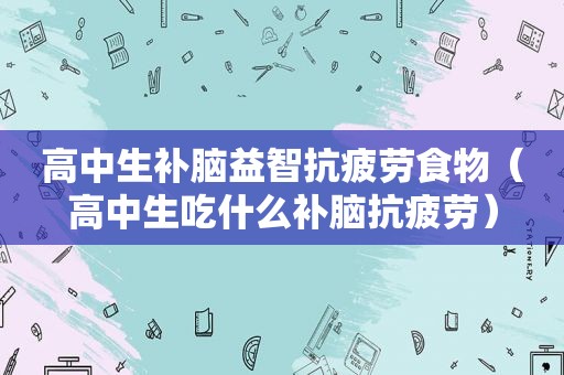 高中生补脑益智抗疲劳食物（高中生吃什么补脑抗疲劳）