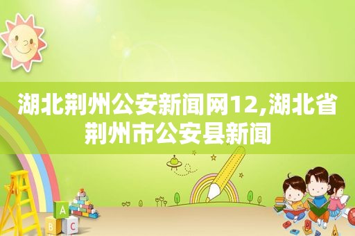 湖北荆州公安新闻网12,湖北省荆州市公安县新闻