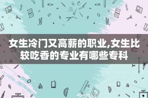 女生冷门又高薪的职业,女生比较吃香的专业有哪些专科