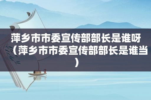 萍乡市市委宣传部部长是谁呀（萍乡市市委宣传部部长是谁当）