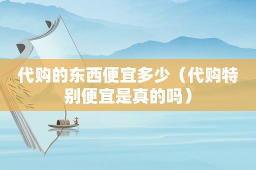 代购的东西便宜多少（代购特别便宜是真的吗）