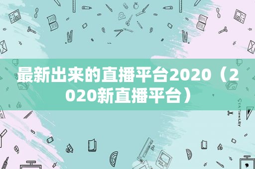 最新出来的直播平台2020（2020新直播平台）