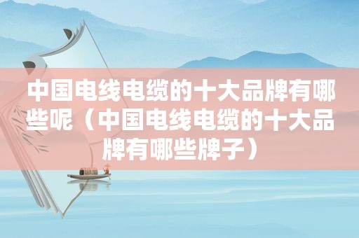 中国电线电缆的十大品牌有哪些呢（中国电线电缆的十大品牌有哪些牌子）