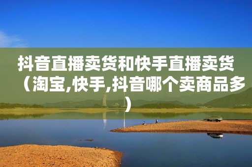 抖音直播卖货和快手直播卖货（淘宝,快手,抖音哪个卖商品多）