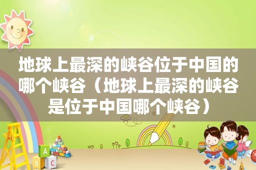 地球上最深的峡谷位于中国的哪个峡谷（地球上最深的峡谷是位于中国哪个峡谷）