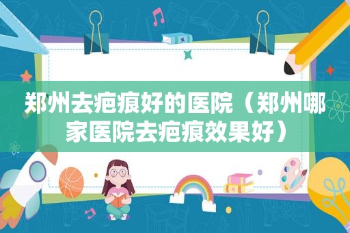 郑州去疤痕好的医院（郑州哪家医院去疤痕效果好）