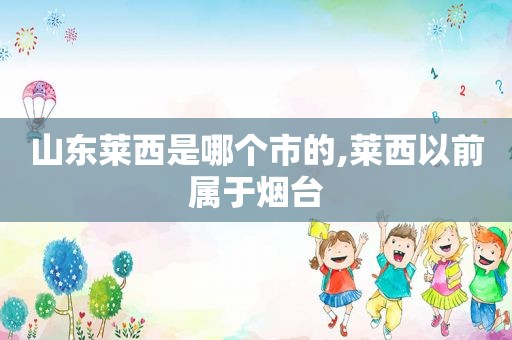 山东莱西是哪个市的,莱西以前属于烟台
