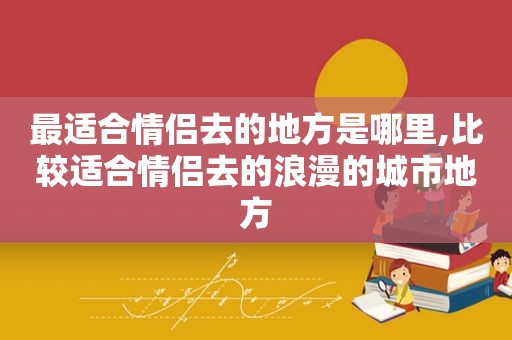最适合情侣去的地方是哪里,比较适合情侣去的浪漫的城市地方